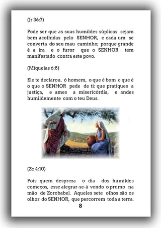 8
(Jr 36:7)
Pode ser que as suas humildes súplicas sejam
bem acolhidas pelo SENHOR, e cada um se
converta do seu mau caminho; porque grande
é a ira e o furor que o SENHOR tem
manifestado contra este povo.
(Miqueias 6:8)
Ele te declarou, ó homem, o que é bom e que é
o que o SENHOR pede de ti: que pratiques a
justiça, e ames a misericórdia, e andes
humildemente com o teu Deus.
(Zc 4:10)
Pois quem despreza o dia dos humildes
começos, esse alegrar-se-á vendo o prumo na
mão de Zorobabel. Aqueles sete olhos são os
olhos do SENHOR, que percorrem toda a terra.
 