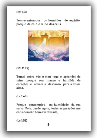 9
(Mt 5:3)
Bem-aventurados os humildes de espírito,
porque deles é o reino dos céus.
(Mt 11:29)
Tomai sobre vós o meu jugo e aprendei de
mim, porque sou manso e humilde de
coração; e achareis descanso para a vossa
alma.
(Lc 1:48)
Porque contemplou na humildade da sua
serva. Pois, desde agora, todas as gerações me
considerarão bem-aventurada,
(Lc 1:52)
 