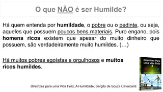 O que NÃO é ser Humilde?
Há quem entenda por humildade, o pobre ou o pedinte, ou seja,
aqueles que possuem poucos bens materiais. Puro engano, pois
homens ricos existem que apesar do muito dinheiro que
possuem, são verdadeiramente muito humildes. (…)
Há muitos pobres egoístas e orgulhosos e muitos
ricos humildes.
Diretrizes para uma Vida Feliz, A Humildade, Sergito de Souza Cavalcanti
 
