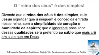 Dizendo que o reino dos céus é dos simples, quis
Jesus significar que a ninguém é concedida entrada
nesse reino, sem a simplicidade de coração e
humildade de espírito; que o ignorante possuidor
dessas qualidades será preferido ao sábio que mais crê
em si do que em Deus.
O “reino dos céus” é dos simples!
O Evangelho Segundo o Espiritismo, Capítulo VII - Bem Aventurados os Pobres de Espírito
 