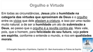 Em todas as circunstâncias, Jesus põe a humildade na
categoria das virtudes que aproximam de Deus e o orgulho
entre os vícios que dele afastam a criatura, e isso por uma razão
muito natural: a de ser a humildade um ato de submissão a
Deus, ao passo que o orgulho é a revolta contra ele. Mais vale,
pois, que o homem, para felicidade do seu futuro, seja pobre
em espírito, conforme o entende o mundo, e rico em qualidades
morais.
Orgulho e Virtude
O Evangelho Segundo o Espiritismo, Capítulo VII - Bem Aventurados os Pobres de Espírito
 