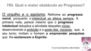 785. Qual o maior obstáculo ao Progresso?
O orgulho e o egoísmo. Refirome ao progresso
moral, porquanto o intelectual se efetua sempre. À
primeira vista, parece mesmo que o progresso
intelectual reduplica a atividade daqueles vícios,
desenvolvendo a ambição e o gosto das riquezas, que, a
seu turno, incitam o homem a empreender pesquisas
que lhe esclarecem o Espírito.
O Livro dos Espíritos, Allan Kardec
 