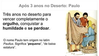 Três anos no deserto para
vencer completamente o
orgulho, conquistar a
humildade e se perdoar.
Após 3 anos no Deserto: Paulo
O nome Paulo tem origem no latim
Paullus. Significa “pequeno”, “de baixa
estatura”.
 
