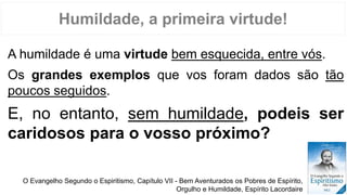 Humildade, a primeira virtude!
A humildade é uma virtude bem esquecida, entre vós.
Os grandes exemplos que vos foram dados são tão
poucos seguidos.
E, no entanto, sem humildade, podeis ser
caridosos para o vosso próximo?
O Evangelho Segundo o Espiritismo, Capítulo VII - Bem Aventurados os Pobres de Espírito,
Orgulho e Humildade, Espírito Lacordaire
 