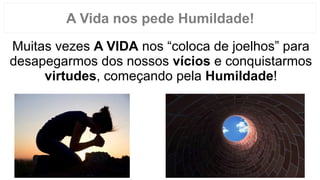 Muitas vezes A VIDA nos “coloca de joelhos” para
desapegarmos dos nossos vícios e conquistarmos
virtudes, começando pela Humildade!
A Vida nos pede Humildade!
 