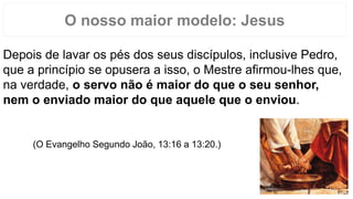 O nosso maior modelo: Jesus
Depois de lavar os pés dos seus discípulos, inclusive Pedro,
que a princípio se opusera a isso, o Mestre afirmou-lhes que,
na verdade, o servo não é maior do que o seu senhor,
nem o enviado maior do que aquele que o enviou.
(O Evangelho Segundo João, 13:16 a 13:20.)
 