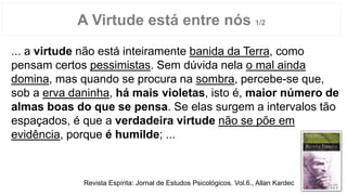 A Virtude está entre nós 1/2
... a virtude não está inteiramente banida da Terra, como
pensam certos pessimistas. Sem dúvida nela o mal ainda
domina, mas quando se procura na sombra, percebe-se que,
sob a erva daninha, há mais violetas, isto é, maior número de
almas boas do que se pensa. Se elas surgem a intervalos tão
espaçados, é que a verdadeira virtude não se põe em
evidência, porque é humilde; ...
Revista Espírita: Jornal de Estudos Psicológicos. Vol.6., Allan Kardec
 
