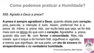 Como podemos praticar a Humildade?
658. Agrada a Deus a prece?
A prece é sempre agradável a Deus, quando ditada pelo coração,
pois, para ele, a intenção é tudo. Assim, preferível lhe é a
prece do íntimo à prece lida, por muito bela que seja, se for lida
mais com os lábios do que com o coração. Agradalhe a prece,
quando dita com fé, com fervor e sinceridade. Mas, não
creiais que o toque a do homem fútil, orgulhoso e egoísta,
a menos que signifique, de sua parte, um ato de sincero de
arrependimento e de verdadeira humildade.
O Livro dos Espíritos, Allan Kardec
 