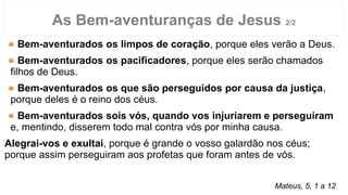 Bem-aventurados os limpos de coração, porque eles verão a Deus.
Bem-aventurados os pacificadores, porque eles serão chamados
filhos de Deus.
Bem-aventurados os que são perseguidos por causa da justiça,
porque deles é o reino dos céus.
Bem-aventurados sois vós, quando vos injuriarem e perseguiram
e, mentindo, disserem todo mal contra vós por minha causa.
Alegrai-vos e exultai, porque é grande o vosso galardão nos céus;
porque assim perseguiram aos profetas que foram antes de vós.
As Bem-aventuranças de Jesus 2/2
Mateus, 5, 1 a 12
 