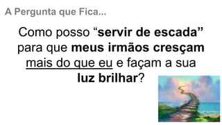 A Pergunta que Fica...
Como posso “servir de escada”
para que meus irmãos cresçam
mais do que eu e façam a sua
luz brilhar?
 