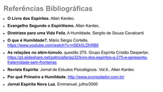  O Livro dos Espíritos, Allan Kardec.
 Evangelho Segundo o Espiritismo, Allan Kardec.
 Diretrizes para uma Vida Feliz, A Humildade, Sergito de Souza Cavalcanti
 O que é Humildade?, Mário Sérgio Cortella,
https://www.youtube.com/watch?v=nSEk5LDhRB8
 As relações no além-túmulo, questão 275. Grupo Espírita Cristão Despertar,
https://pt.slideshare.net/patriciafarias32/livro-dos-espiritos-q-275-e-apresenta-
fraternidade-sem-fronteiras
 Revista Espírita: Jornal de Estudos Psicológicos. Vol.6., Allan Kardec
 Por quê Primeiro a Humildade, http://www.oconsolador.com.br/
 Jornal Espírita Nova Luz, Emmanuel, julho/2000
Referências Bibliográficas
 
