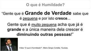 O que é Humildade?
“Gente que é Grande de Verdade sabe que
é pequena e por isto cresce...
Gente que é muito pequena acha que já é
grande e a única maneira dela crescer é
diminuindo outras pessoas!”
Vídeo “O que é Humildade?”, Mário Sérgio Cortella, Youtube.
 