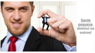 Gente
pequena,
diminui os
outros!
 