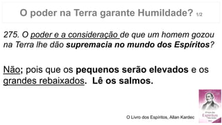 O poder na Terra garante Humildade? 1/2
275. O poder e a consideração de que um homem gozou
na Terra lhe dão supremacia no mundo dos Espíritos?
Não; pois que os pequenos serão elevados e os
grandes rebaixados. Lê os salmos.
O Livro dos Espíritos, Allan Kardec
 