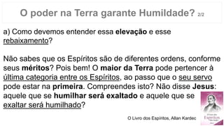 a) Como devemos entender essa elevação e esse
rebaixamento?
Não sabes que os Espíritos são de diferentes ordens, conforme
seus méritos? Pois bem! O maior da Terra pode pertencer à
última categoria entre os Espíritos, ao passo que o seu servo
pode estar na primeira. Compreendes isto? Não disse Jesus:
aquele que se humilhar será exaltado e aquele que se
exaltar será humilhado?
O poder na Terra garante Humildade? 2/2
O Livro dos Espíritos, Allan Kardec
 