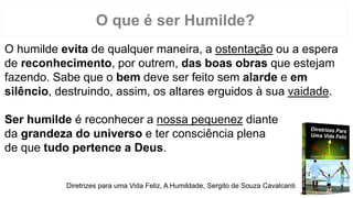 O que é ser Humilde?
O humilde evita de qualquer maneira, a ostentação ou a espera
de reconhecimento, por outrem, das boas obras que estejam
fazendo. Sabe que o bem deve ser feito sem alarde e em
silêncio, destruindo, assim, os altares erguidos à sua vaidade.
Ser humilde é reconhecer a nossa pequenez diante
da grandeza do universo e ter consciência plena
de que tudo pertence a Deus.
Diretrizes para uma Vida Feliz, A Humildade, Sergito de Souza Cavalcanti
 