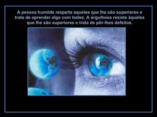 A pessoa humilde respeita aqueles que lhe são superiores e
trata de aprender algo com todos. A orgulhosa resiste àqueles
que lhe são superiores e trata de pôr-lhes defeitos.
 