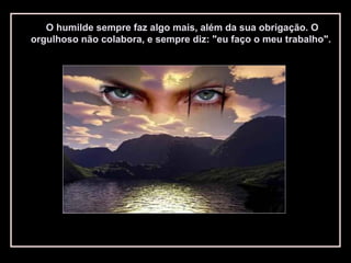 O humilde sempre faz algo mais, além da sua obrigação. O
orgulhoso não colabora, e sempre diz: "eu faço o meu trabalho".
 