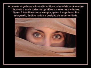 A pessoa orgulhosa não aceita críticas, a humilde está sempre
disposta a ouvir todas as opiniões e a reter as melhores.
Quem é humilde cresce sempre, quem é orgulhoso fica
estagnado, iludido na falsa posição de superioridade.
 