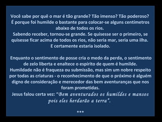 Você sabe por quê o mar é tão grande? Tão imenso? Tão poderoso?
É porque foi humilde o bastante para colocar-se alguns centímetros
abaixo de todos os rios.
Sabendo receber, tornou-se grande. Se quisesse ser o primeiro, se
quisesse ficar acima de todos os rios, não seria mar, seria uma ilha.
E certamente estaria isolado.
Enquanto o sentimento de posse cria o medo da perda, o sentimento
de zelo liberta e enaltece o espírito de quem é humilde.
Humildade não é fraqueza ou submissão, mas sim um nobre respeito
por todas as criaturas - o reconhecimento de que o próximo é alguém
digno de consideração e merecedor das bem aventuranças que nos
foram prometidas.
Jesus falou certa vez: “Bem aventurados os humildes e mansos
pois eles herdarão a terra”.
***
 