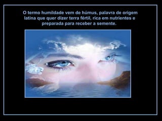O termo humildade vem de húmus, palavra de origem
latina que quer dizer terra fértil, rica em nutrientes e
preparada para receber a semente.
 