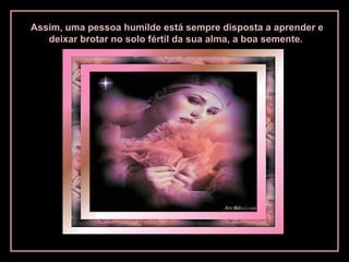 Assim, uma pessoa humilde está sempre disposta a aprender e
deixar brotar no solo fértil da sua alma, a boa semente.
 