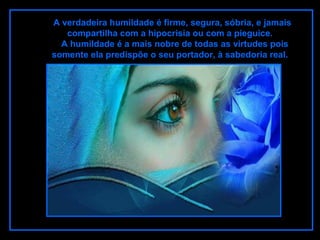 A verdadeira humildade é firme, segura, sóbria, e jamais
compartilha com a hipocrisia ou com a pieguice.
A humildade é a mais nobre de todas as virtudes pois
somente ela predispõe o seu portador, à sabedoria real.
 