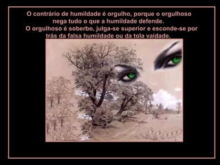 O contrário de humildade é orgulho, porque o orgulhoso
nega tudo o que a humildade defende.
O orgulhoso é soberbo, julga-se superior e esconde-se por
trás da falsa humildade ou da tola vaidade.
 