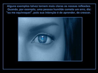 Alguns exemplos talvez tornem mais claras as nossas reflexões.
Quando, por exemplo, uma pessoa humilde comete um erro, diz:
"eu me equivoquei", pois sua intenção é de aprender, de crescer.
 