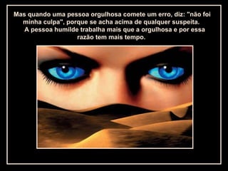 Mas quando uma pessoa orgulhosa comete um erro, diz: "não foi
minha culpa", porque se acha acima de qualquer suspeita.
A pessoa humilde trabalha mais que a orgulhosa e por essa
razão tem mais tempo.
 