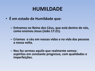 HUMILDADE
• É em estado de Humildade que:
– Entramos no Reino dos Céus, que está dentro de nós,
como ensinou Jesus (João 17:21).
– Criamos o céu em nossas vidas e na vida das pessoas
a nossa volta.
– Nos faz sermos aquilo que realmente somos:
espíritos em constante progresso, com qualidades e
imperfeições.
 