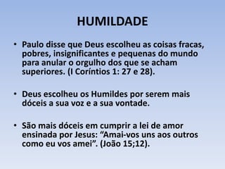 HUMILDADE
• Paulo disse que Deus escolheu as coisas fracas,
pobres, insignificantes e pequenas do mundo
para anular o orgulho dos que se acham
superiores. (I Coríntios 1: 27 e 28).
• Deus escolheu os Humildes por serem mais
dóceis a sua voz e a sua vontade.
• São mais dóceis em cumprir a lei de amor
ensinada por Jesus: “Amai-vos uns aos outros
como eu vos amei”. (João 15;12).
 
