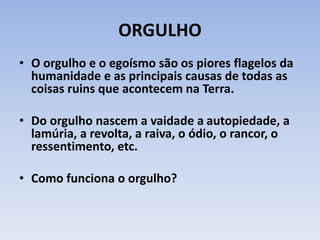 ORGULHO
• O orgulho e o egoísmo são os piores flagelos da
humanidade e as principais causas de todas as
coisas ruins que acontecem na Terra.
• Do orgulho nascem a vaidade a autopiedade, a
lamúria, a revolta, a raiva, o ódio, o rancor, o
ressentimento, etc.
• Como funciona o orgulho?
 