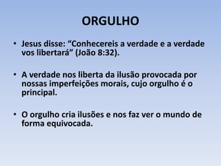 ORGULHO
• Jesus disse: “Conhecereis a verdade e a verdade
vos libertará” (João 8:32).
• A verdade nos liberta da ilusão provocada por
nossas imperfeições morais, cujo orgulho é o
principal.
• O orgulho cria ilusões e nos faz ver o mundo de
forma equivocada.
 