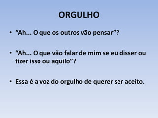 ORGULHO
• “Ah... O que os outros vão pensar”?
• “Ah... O que vão falar de mim se eu disser ou
fizer isso ou aquilo”?
• Essa é a voz do orgulho de querer ser aceito.
 