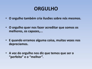 ORGULHO
• O orgulho também cria ilusões sobre nós mesmos.
• O orgulho quer nos fazer acreditar que somos os
melhores, os capazes,...
• E quando erramos alguma coisa, muitas vezes nos
depreciamos.
• A voz do orgulho nos diz que temos que ser o
“perfeito” e o “melhor”.
 