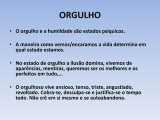ORGULHO
• O orgulho e a humildade são estados psíquicos.
• A maneira como vemos/encaramos a vida determina em
qual estado estamos.
• No estado de orgulho a ilusão domina, vivemos de
aparências, mentiras, queremos ser os melhores e os
perfeitos em tudo,...
• O orgulhoso vive ansioso, tenso, triste, angustiado,
revoltado. Cobra-se, desculpa-se e justifica-se o tempo
todo. Não crê em sí mesmo e se autoabandona.
 