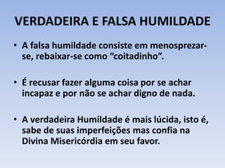 VERDADEIRA E FALSA HUMILDADE
• A falsa humildade consiste em menosprezar-
se, rebaixar-se como “coitadinho”.
• É recusar fazer alguma coisa por se achar
incapaz e por não se achar digno de nada.
• A verdadeira Humildade é mais lúcida, isto é,
sabe de suas imperfeições mas confia na
Divina Misericórdia em seu favor.
 