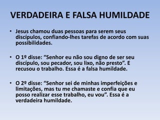 VERDADEIRA E FALSA HUMILDADE
• Jesus chamou duas pessoas para serem seus
discípulos, confiando-lhes tarefas de acordo com suas
possibilidades.
• O 1º disse: “Senhor eu não sou digno de ser seu
discípulo, sou pecador, sou lixo, não presto”. E
recusou o trabalho. Essa é a falsa humildade.
• O 2º disse: “Senhor sei de minhas imperfeições e
limitações, mas tu me chamaste e confia que eu
posso realizar esse trabalho, eu vou”. Essa é a
verdadeira humildade.
 