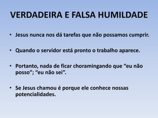 VERDADEIRA E FALSA HUMILDADE
• Jesus nunca nos dá tarefas que não possamos cumprir.
• Quando o servidor está pronto o trabalho aparece.
• Portanto, nada de ficar choramingando que “eu não
posso”; “eu não sei”.
• Se Jesus chamou é porque ele conhece nossas
potencialidades.
 