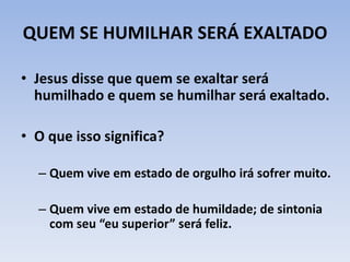 QUEM SE HUMILHAR SERÁ EXALTADO
• Jesus disse que quem se exaltar será
humilhado e quem se humilhar será exaltado.
• O que isso significa?
– Quem vive em estado de orgulho irá sofrer muito.
– Quem vive em estado de humildade; de sintonia
com seu “eu superior” será feliz.
 