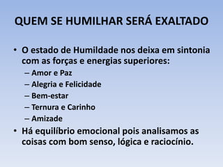 QUEM SE HUMILHAR SERÁ EXALTADO
• O estado de Humildade nos deixa em sintonia
com as forças e energias superiores:
– Amor e Paz
– Alegria e Felicidade
– Bem-estar
– Ternura e Carinho
– Amizade
• Há equilíbrio emocional pois analisamos as
coisas com bom senso, lógica e raciocínio.
 