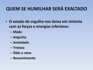 QUEM SE HUMILHAR SERÁ EXALTADO
• O estado de orgulho nos deixa em sintonia
com as forças e energias inferiores:
– Medo
– Angústia
– Ansiedade
– Tristeza
– Ódio e raiva
– Ressentimento
 