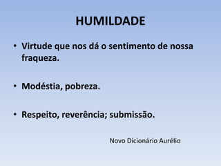 HUMILDADE
• Virtude que nos dá o sentimento de nossa
fraqueza.
• Modéstia, pobreza.
• Respeito, reverência; submissão.
Novo Dicionário Aurélio
 