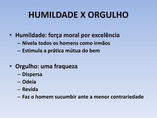 HUMILDADE X ORGULHO
• Humildade: força moral por excelência
– Nivela todos os homens como irmãos
– Estimula a prática mútua do bem
• Orgulho: uma fraqueza
– Dispersa
– Odeia
– Revida
– Faz o homem sucumbir ante a menor contrariedade
 