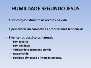HUMILDADE SEGUNDO JESUS
• É ser corajoso durante os reveses da vida
• É perseverar no combate as próprias más tendências
• É vencer os obstáculos naturais
– Sem revolta
– Sem violência
– Perdoando a quem nos ofenda
– Trabalhando
– Servindo abnegada e incessantemente.
 