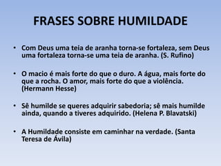 FRASES SOBRE HUMILDADE
• Com Deus uma teia de aranha torna-se fortaleza, sem Deus
uma fortaleza torna-se uma teia de aranha. (S. Rufino)
• O macio é mais forte do que o duro. A água, mais forte do
que a rocha. O amor, mais forte do que a violência.
(Hermann Hesse)
• Sê humilde se queres adquirir sabedoria; sê mais humilde
ainda, quando a tiveres adquirido. (Helena P. Blavatski)
• A Humildade consiste em caminhar na verdade. (Santa
Teresa de Ávila)
 