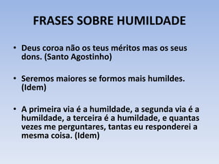 FRASES SOBRE HUMILDADE
• Deus coroa não os teus méritos mas os seus
dons. (Santo Agostinho)
• Seremos maiores se formos mais humildes.
(Idem)
• A primeira via é a humildade, a segunda via é a
humildade, a terceira é a humildade, e quantas
vezes me perguntares, tantas eu responderei a
mesma coisa. (Idem)
 