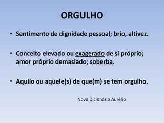 ORGULHO
• Sentimento de dignidade pessoal; brio, altivez.
• Conceito elevado ou exagerado de si próprio;
amor próprio demasiado; soberba.
• Aquilo ou aquele(s) de que(m) se tem orgulho.
Novo Dicionário Aurélio
 