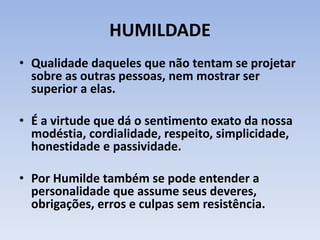 HUMILDADE
• Qualidade daqueles que não tentam se projetar
sobre as outras pessoas, nem mostrar ser
superior a elas.
• É a virtude que dá o sentimento exato da nossa
modéstia, cordialidade, respeito, simplicidade,
honestidade e passividade.
• Por Humilde também se pode entender a
personalidade que assume seus deveres,
obrigações, erros e culpas sem resistência.
 